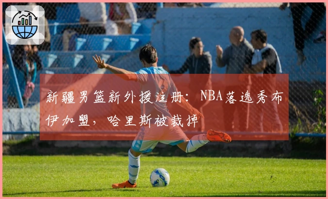 新疆男篮新外援注册：NBA落选秀布伊加盟，哈里斯被裁掉