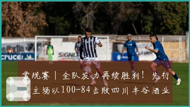 常规赛丨全队发力再续胜利！先行者主场以100-84击败四川丰谷酒业