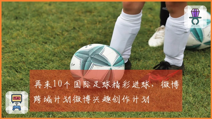 再来10个国际足球精彩进球，微博跨域计划微博兴趣创作计划