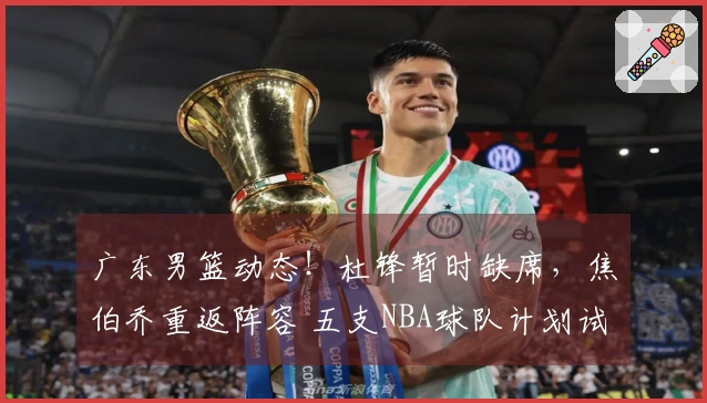 广东男篮动态！杜锋暂时缺席，焦伯乔重返阵容 五支NBA球队计划试训徐昕