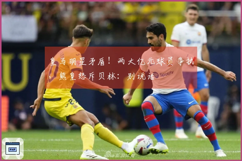 皇马明星矛盾！两大亿元球员争执，熊皇怒斥贝林：别说话