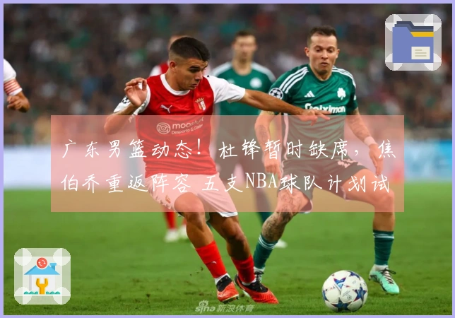 广东男篮动态！杜锋暂时缺席，焦伯乔重返阵容 五支NBA球队计划试训徐昕
