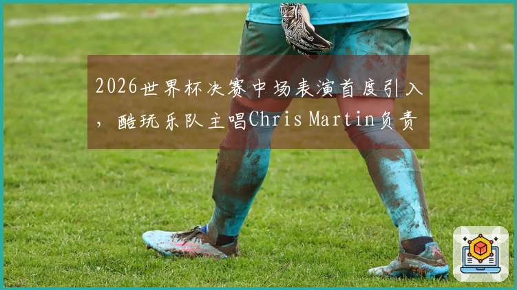 2026世界杯决赛中场表演首度引入，酷玩乐队主唱Chris Martin负责策划