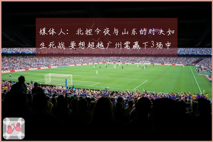 媒体人：北控今夜与山东的对决如生死战 要想超越广州需赢下3场中的4场