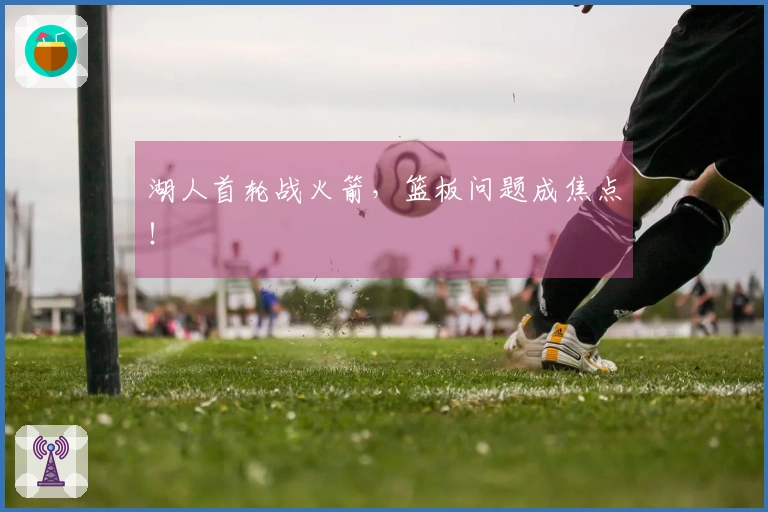 湖人首轮战火箭，篮板问题成焦点！