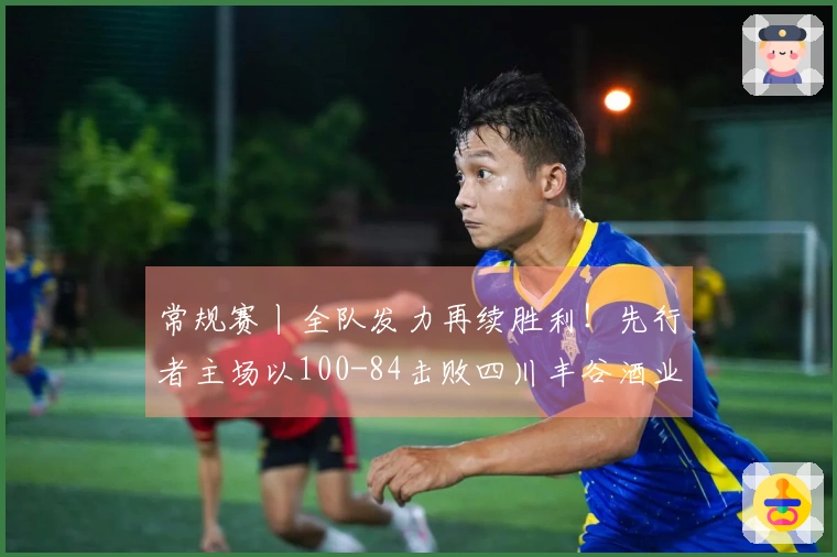 常规赛丨全队发力再续胜利！先行者主场以100-84击败四川丰谷酒业
