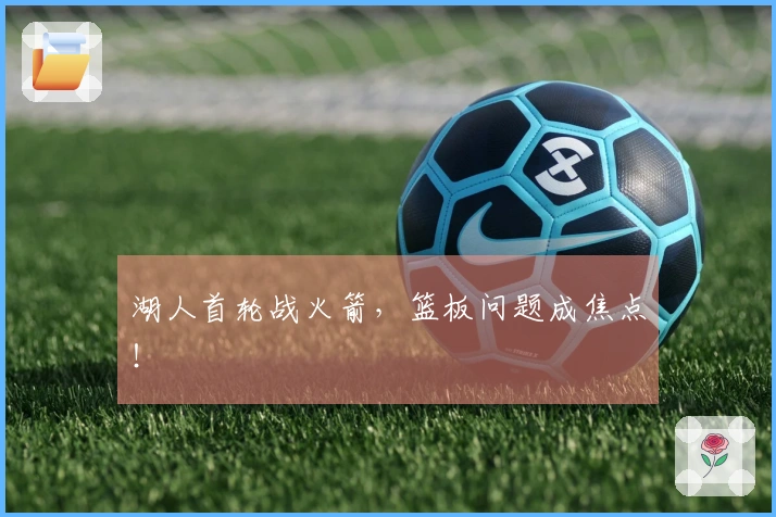 湖人首轮战火箭，篮板问题成焦点！