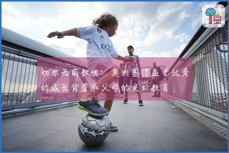 切尔西前教练：奥利塞得益于优秀的成长背景和父母的良好教育