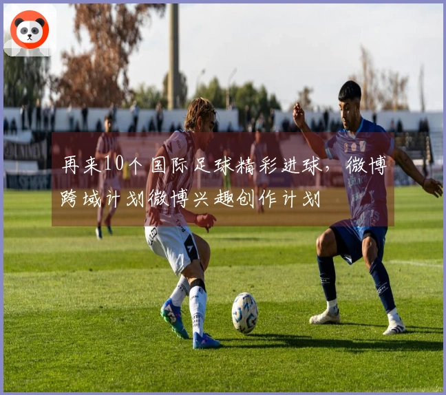 再来10个国际足球精彩进球，微博跨域计划微博兴趣创作计划