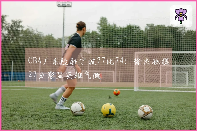 CBA广东险胜宁波77比74：徐杰独揽27分彰显英雄气概