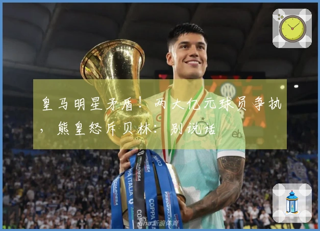 皇马明星矛盾！两大亿元球员争执，熊皇怒斥贝林：别说话